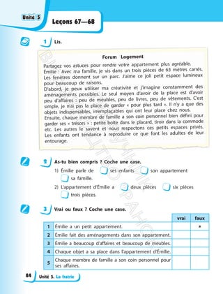 Unité 5. La fratrie
Leçons 67—68
1 Lis.
Forum Logement
Partagez vos astuces pour rendre votre appartement plus agréable.
Émilie : Avec ma famille, je vis dans un trois pièces de 63 mètres carrés.
Les fenêtres donnent sur un parc. J’aime ce joli petit espace lumineux
pour beaucoup de raisons.
D’abord, je peux utiliser ma créativité et j’imagine constamment des
aménagements possibles. Le seul moyen d’avoir de la place est d’avoir
peu d’affaires : peu de meubles, peu de livres, peu de vêtements. C’est
simple, je n’ai pas la place de garder « pour plus tard ». Il n’y a que des
objets indispensables, irremplaçables qui ont leur place chez nous.
Ensuite, chaque membre de famille a son coin personnel bien défini pour
garder ses « trésors » : petite boîte dans le placard, tiroir dans la commode
etc. Les autres le savent et nous respectons ces petits espaces privés.
Les enfants ont tendance à reproduire ce que font les adultes de leur
entourage.
2 As-tu bien compris ? Coche une case.
1) Émilie parle de ses enfants son appartement
sa famille.
2) L’appartement d’Émilie a deux pièces six pièces
trois pièces.
3 Vrai ou faux ? Coche une case.
vrai faux
1 Émilie a un petit appartement. 
2 Émilie fait des aménagements dans son appartement.
3 Émilie a beaucoup d’affaires et beaucoup de meubles.
4 Chaque objet a sa place dans l’appartement d’Émilie.
5
Chaque membre de famille a son coin personnel pour
ses affaires.
Unité 5
Unité 5
84
П
і
д
р
у
ч
н
и
к
В
и
д
а
в
н
и
ц
т
в
о
"
Р
а
н
о
к
"
 