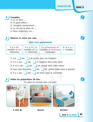 Leçons 67—68
Leçons 67—68
Unité 5. La fratrie
4 Complète.
1) Je vis dans ...
2) Je peux utiliser ...
3) J’imagine constamment ...
4) Je n’ai pas la place de ...
5) Nous respectons ces ...
5 Observe et coche une case.
Dans mon appartement
il y a des
meubles et des
vêtements
il y a peu de
meubles et peu
de vêtements
il y a beaucoup de
meubles et beaucoup
d’éclairages
il n’y a pas
de meubles.
1) J’ai des de jouets dans ma chambre.
2) Il y a peu des d’ étagères dans cette pièce.
3) Il n’y a pas des de canapé dans notre séjour.
4) Vous avez beaucoup des de petites boîtes dans le placard.
5) Il y a peu des de tiroirs dans la commode.
6 Utilise les prépositions de lieu.
On place les meubles dans une pièce
à côté de devant derrière
Unité 5
Unité 5
85
П
і
д
р
у
ч
н
и
к
В
и
д
а
в
н
и
ц
т
в
о
"
Р
а
н
о
к
"
 