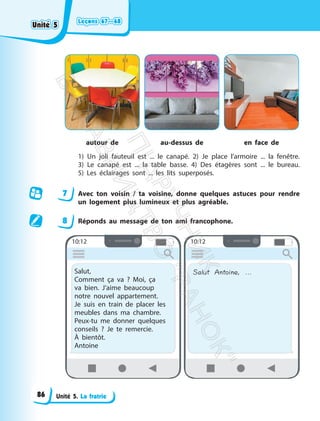 Leçons 67—68
Leçons 67—68
Unité 5. La fratrie
autour de au-dessus de en face de
1) Un joli fauteuil est ... le canapé. 2) Je place l’armoire ... la fenêtre.
3) Le canapé est ... la table basse. 4) Des étagères sont ... le bureau.
5) Les éclairages sont ... les lits superposés.
7 Avec ton voisin / ta voisine, donne quelques astuces pour rendre
un logement plus lumineux et plus agréable.
8 Réponds au message de ton ami francophone.
10:12
Salut,
Comment ça va ? Moi, ça
va bien. J’aime beaucoup
notre nouvel appartement.
Je suis en train de placer les
meubles dans ma chambre.
Peux-tu me donner quelques
conseils ? Je te remercie.
À bientôt.
Antoine
10:12
Salut Antoine, ...
Unité 5
Unité 5
86
П
і
д
р
у
ч
н
и
к
В
и
д
а
в
н
и
ц
т
в
о
"
Р
а
н
о
к
"
 
