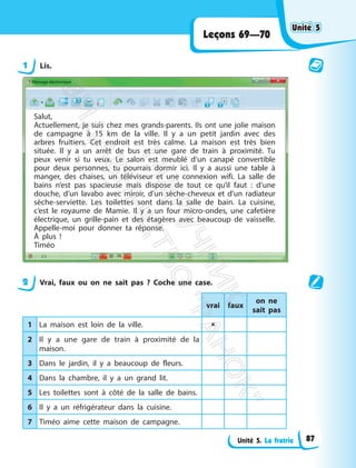Unité 5. La fratrie
Leçons 69—70
1 Lis.
Salut,
Actuellement, je suis chez mes grands-parents. Ils ont une jolie maison
de campagne à 15 km de la ville. Il y a un petit jardin avec des
arbres fruitiers. Cet endroit est très calme. La maison est très bien
située. Il y a un arrêt de bus et une gare de train à proximité. Tu
peux venir si tu veux. Le salon est meublé d’un canapé convertible
pour deux personnes, tu pourrais dormir ici. Il y a aussi une table à
manger, des chaises, un téléviseur et une connexion wifi. La salle de
bains n’est pas spacieuse mais dispose de tout ce qu’il faut : d’une
douche, d’un lavabo avec miroir, d’un sèche-cheveux et d’un radiateur
sèche-serviette. Les toilettes sont dans la salle de bain. La cuisine,
c’est le royaume de Mamie. Il y a un four micro-ondes, une cafetière
électrique, un grille-pain et des étagères avec beaucoup de vaisselle.
Appelle-moi pour donner ta réponse.
À plus !
Timéo
2 Vrai, faux ou on ne sait pas ? Coche une case.
vrai faux
on ne
sait pas
1 La maison est loin de la ville. 
2 Il y a une gare de train à proximité de la
maison.
3 Dans le jardin, il y a beaucoup de fleurs.
4 Dans la chambre, il y a un grand lit.
5 Les toilettes sont à côté de la salle de bains.
6 Il y a un réfrigérateur dans la cuisine.
7 Timéo aime cette maison de campagne.
Unité 5
Unité 5
87
П
і
д
р
у
ч
н
и
к
В
и
д
а
в
н
и
ц
т
в
о
"
Р
а
н
о
к
"
 