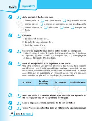 Leçons 69—70
Leçons 69—70
Unité 5. La fratrie
3 As-tu compris ? Coche une case.
1) Timéo parle de son appartement l’appartement de ses
grands-parents la maison de campagne de ses grands-parents.
2) Timéo propose de téléphoner venir manger des
fruits.
4 Complète.
1) Le salon est meublé de ...
2) La salle de bains dispose de ...
3) Dans la cuisine, il y a ...
5 Entoure les adjectifs pour décrire cette maison de campagne.
1) Jolie, 2) calme, 3) petite, 4) grande, 5) spacieuse, 6) sombre, 7) lumineux,
8) agréable, 9) bien située, 10) indispensable, 11) irremplaçable,
12) bonne, 13) idéale, 14) détestable.
6 Relie les équipements d’un logement et les pièces.
Une table à manger, une cafetière électrique, des chaises, de la vaisselle,
un téléviseur, une douche, un grille-pain, un lavabo, un miroir, un four
micro-ondes, un sèche-cheveux, un radiateur sèche-serviette, un canapé
convertible, des lits superposés, un réfrigérateur, un évier, une baignoire,
une cuisinière, un placard, un lave-linge, un lave-vaisselle.
La cuisine
Le séjour
(le salon)
la chambre la salle de bains
7 Avec ton voisin / ta voisine, choisis une pièce de ton logement et
dis les équipements et les appareils électriques.
8 Écris ta réponse à Timéo, remercie-le de son invitation.
9 Tâche. Présente une chambre dans un hôtel que tu voudrais réserver.
Unité 5
Unité 5
88
П
і
д
р
у
ч
н
и
к
В
и
д
а
в
н
и
ц
т
в
о
"
Р
а
н
о
к
"
 