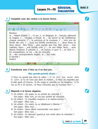 Unité 5. La fratrie
Leçons 71—72
RÉVISION,
ÉVALUATION
1 Complète avec des verbes à la bonne forme.
Bonjour,
Je ... Hubert Dubois. J’ ... 12 ans. J’... en Belgique. Je ... français, allemand
et anglais. J’ ... l’anglais à l’école. Je ... du tennis et de l’athlétisme
chaque semaine. J’ ... la peinture et la musique. J’ ... trois ans de
l’école des arts. J’ ... aussi ma famille nombreuse. J’ ... deux frères et
deux sœurs. Mes frères ... plus grands que moi. Mes sœurs ... mes
cadettes. Nous ... une famille unie. J’ ... un ami fidèle. Nous ... amis
depuis l’enfance. À présent, il ... en France, à Lyon. Il ... au foot, il ...
les compétitions. Je me ... de ses réussites.
Je ... des correspondants anglais. Je ... des méls.
À bientôt !
Hubert
2 Transforme avec il faut ou il ne faut pas.
Mes grands-parents disent :
1) Vous ne sautez pas dans le salon. – Il ne faut pas sauter dans
le salon. 2) Tu ne cries pas dans la maison... 3) Vous ne regardez pas
la télé après 23 heures... 4) On range la vaisselle sur les étagères... 5) Tu
vas au lit à 23 heures... 6) Vous n’écoutez pas la musique fort ! ...
3 Réponds à la forme négative.
1) Un enfant : Dis papa, tu as acheté du chocolat ?
Son papa : Mais non, je n’ai pas acheté de chocolat.
2) Un enfant : Tu travailles toujours à la station-service ?
Son papa : Mais non, ...
3) Un enfant : Ce matin, tu as téléphoné à Mamie ?
Son papa : Mais non, ...
4) Un enfant : Nous allons commander une pizza ?
Son papa : Mais non, ...
5) Un enfant : Tu dormais quand je suis entré dans ta chambre ?
Son papa : Mais non, ...
Unité 5
Unité 5
89
П
і
д
р
у
ч
н
и
к
В
и
д
а
в
н
и
ц
т
в
о
"
Р
а
н
о
к
"
 