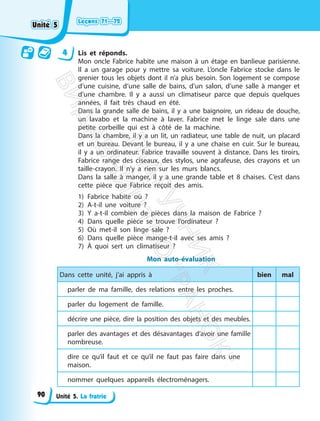 Leçons 71—72
Leçons 71—72
Unité 5. La fratrie
4 Lis et réponds.
Mon oncle Fabrice habite une maison à un étage en banlieue parisienne.
Il a un garage pour y mettre sa voiture. L’oncle Fabrice stocke dans le
grenier tous les objets dont il n’a plus besoin. Son logement se compose
d’une cuisine, d’une salle de bains, d’un salon, d’une salle à manger et
d’une chambre. Il y a aussi un climatiseur parce que depuis quelques
années, il fait très chaud en été.
Dans la grande salle de bains, il y a une baignoire, un rideau de douche,
un lavabo et la machine à laver. Fabrice met le linge sale dans une
petite corbeille qui est à côté de la machine.
Dans la chambre, il y a un lit, un radiateur, une table de nuit, un placard
et un bureau. Devant le bureau, il y a une chaise en cuir. Sur le bureau,
il y a un ordinateur. Fabrice travaille souvent à distance. Dans les tiroirs,
Fabrice range des ciseaux, des stylos, une agrafeuse, des crayons et un
taille-crayon. Il n’y a rien sur les murs blancs.
Dans la salle à manger, il y a une grande table et 8 chaises. C’est dans
cette pièce que Fabrice reçoit des amis.
1) Fabrice habite où ?
2) A-t-il une voiture ?
3) Y a-t-il combien de pièces dans la maison de Fabrice ?
4) Dans quelle pièce se trouve l’ordinateur ?
5) Où met-il son linge sale ?
6) Dans quelle pièce mange-t-il avec ses amis ?
7) À quoi sert un climatiseur ?
Mon auto-évaluation
Dans cette unité, j’ai appris à bien mal
parler de ma famille, des relations entre les proches.
parler du logement de famille.
décrire une pièce, dire la position des objets et des meubles.
parler des avantages et des désavantages d’avoir une famille
nombreuse.
dire ce qu’il faut et ce qu’il ne faut pas faire dans une
maison.
nommer quelques appareils électroménagers.
Unité 5
Unité 5
90
П
і
д
р
у
ч
н
и
к
В
и
д
а
в
н
и
ц
т
в
о
"
Р
а
н
о
к
"
 