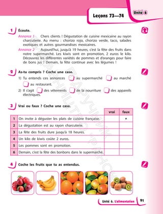 Unité 6. L’alimentation
Leçons 73—74
1 Écoute.
Annonce 1 Chers clients ! Dégustation de cuisine mexicaine au rayon
charcuterie. Au menu : chorizo rojo, chorizo verde, taco, salades
exotiques et autres gourmandises mexicaines.
Annonce 2 Aujourd’hui, jusqu’à 19 heures, c’est la fête des fruits dans
notre supermarché. Les kiwis sont en promotion, 2 euros le kilo.
Découvrez les différentes variétés de pommes et d’oranges pour faire
de bons jus ! Demain, la fête continue avec les légumes !
2 As-tu compris ? Coche une case.
1) Tu entends ces annonces au supermarché au marché
au restaurant.
2) Il s’agit des vêtements de la nourriture des appareils
électriques.
3 Vrai ou faux ? Coche une case.
vrai faux
1 On invite à déguster les plats de cuisine française. 
2 La dégustation est au rayon charcuterie.
3 La fête des fruits dure jusqu’à 18 heures.
4 Un kilo de kiwis coûte 2 euros.
5 Les pommes sont en promotion.
6 Demain, c’est la fête des bonbons dans le supermarché.
4 Coche les fruits que tu as entendus.
Unité 6
Unité 6
91
П
і
д
р
у
ч
н
и
к
В
и
д
а
в
н
и
ц
т
в
о
"
Р
а
н
о
к
"
 