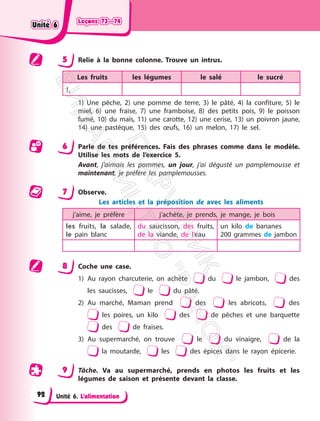 Leçons 73—74
Leçons 73—74
Unité 6. L’alimentation
5 Relie à la bonne colonne. Trouve un intrus.
Les fruits les légumes le salé le sucré
1,
1) Une pêche, 2) une pomme de terre, 3) le pâté, 4) la confiture, 5) le
miel, 6) une fraise, 7) une framboise, 8) des petits pois, 9) le poisson
fumé, 10) du maїs, 11) une carotte, 12) une cerise, 13) un poivron jaune,
14) une pastèque, 15) des œufs, 16) un melon, 17) le sel.
6 Parle de tes préférences. Fais des phrases comme dans le modèle.
Utilise les mots de l’exercice 5.
Avant, j’aimais les pommes, un jour, j’ai dégusté un pamplemousse et
maintenant, je préfère les pamplemousses.
7 Observe.
Les articles et la préposition de avec les aliments
j’aime, je préfère j’achète, je prends, je mange, je bois
les fruits, la salade,
le pain blanc
du saucisson, des fruits,
de la viande, de l’eau
un kilo de bananes
200 grammes de jambon
8 Coche une case.
1) Au rayon charcuterie, on achète du le jambon, des
les saucisses, le du pâté.
2) Au marché, Maman prend des les abricots, des
les poires, un kilo des de pêches et une barquette
des de fraises.
3) Au supermarché, on trouve le du vinaigre, de la
la moutarde, les des épices dans le rayon épicerie.
9 Tâche. Va au supermarché, prends en photos les fruits et les
légumes de saison et présente devant la classe.
Unité 6
Unité 6
92
П
і
д
р
у
ч
н
и
к
В
и
д
а
в
н
и
ц
т
в
о
"
Р
а
н
о
к
"
 
