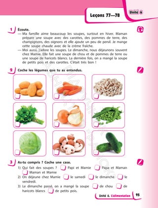 Unité 6. L’alimentation
Leçons 77—78
1 Écoute.
— Ma famille aime beaucoup les soupes, surtout en hiver. Maman
prépare une soupe avec des carottes, des pommes de terre, des
champignons, des oignons et elle ajoute un peu de persil. Je mange
cette soupe chaude avec de la crème fraîche.
— Moi aussi, j’adore les soupes. Le dimanche, nous déjeunons souvent
chez Mamie. Elle fait une soupe de chou et de pommes de terre ou
une soupe de haricots blancs. La dernière fois, on a mangé la soupe
de petits pois et des carottes. C’était très bon !
2 Coche les légumes que tu as entendus.
3 As-tu compris ? Coche une case.
1) Qui fait des soupes ? Papi et Mamie Papa et Maman
Maman et Mamie
2) On déjeune chez Mamie le samedi le dimanche le
vendredi.
3) Le dimanche passé, on a mangé la soupe de chou de
haricots blancs de petits pois.
Unité 6
Unité 6
95
П
і
д
р
у
ч
н
и
к
В
и
д
а
в
н
и
ц
т
в
о
"
Р
а
н
о
к
"
 