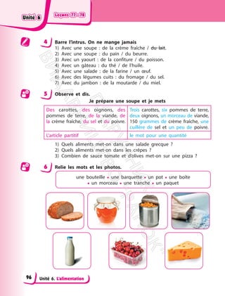 Leçons 77—78
Leçons 77—78
Unité 6. L’alimentation
4 Barre l’intrus. On ne mange jamais
1) Avec une soupe : de la crème fraîche / du lait.
2) Avec une soupe : du pain / du beurre.
3) Avec un yaourt : de la confiture / du poisson.
4) Avec un gâteau : du thé / de l’huile.
5) Avec une salade : de la farine / un œuf.
6) Avec des légumes cuits : du fromage / du sel.
7) Avec du jambon : de la moutarde / du miel.
5 Observe et dis.
Je prépare une soupe et je mets
Des carottes, des oignons, des
pommes de terre, de la viande, de
la crème fraîche, du sel et du poivre.
Trois carottes, six pommes de terre,
deux oignons, un morceau de viande,
150 grammes de crème fraîche, une
cuillère de sel et un peu de poivre.
L’article partitif le mot pour une quantité
1) Quels aliments met-on dans une salade grecque ?
2) Quels aliments met-on dans les crêpes ?
3) Combien de sauce tomate et d’olives met-on sur une pizza ?
6 Relie les mots et les photos.
une bouteille • une barquette • un pot • une boîte
• un morceau • une tranche • un paquet
Unité 6
Unité 6
96
П
і
д
р
у
ч
н
и
к
В
и
д
а
в
н
и
ц
т
в
о
"
Р
а
н
о
к
"
 
