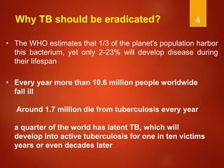 4
Why TB should be eradicated?
• The WHO estimates that 1/3 of the planet's population harbor
this bacterium, yet only 2-23% will develop disease during
their lifespan
• Every year more than 10.6 million people worldwide
fall ill
Around 1.7 million die from tuberculosis every year
a quarter of the world has latent TB, which will
develop into active tuberculosis for one in ten victims
years or even decades later
 