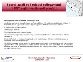 I porti laziali ed i relativi collegamenti
Il POT e gli investimenti previsti

Lo sviluppo del porto di Gaeta nel periodo 2007-2010
Con Deliberazione della Giunta Regionale del 7 marzo 2006, n. 123, pubblicata sul BUR Lazio n. 21 del 29
luglio 2006, è stata approvata la variante al piano regolatore del Porto Commerciale di Gaeta.
Il Piano prevede in una prima fase:
 Il Dragaggio del Porto
 La realizzazione di una cassa di colmata.
Altri interventi sono previsti e finanziati lungo il waterfront cittadino come la Riqualificazione del Molo
Santa Maria.
L’Autorità Portuale ha inoltre avviato gli studi per la riqualificazione del waterfront cittadino e per la
Variante al Piano regolatore Portuale.
Gli obiettivi strategici sono di rendere lo scalo un gate marittimo del mercato dell’ortofrutta e dei prodotti
agroalimentari, senza penalizzare i traffici esistenti sempre che siano compatibili con la normativa
esistente, ma anche di realizzare interventi finalizzati alla riqualificazione turistica del Porto nell’ambito
del segmento croceristico.

Osservatorio trasporti e infrastrutture
Unioncamere Lazio

 