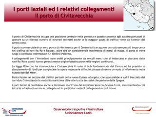 I porti laziali ed i relativi collegamenti
Il porto di Civitavecchia

Il porto di Civitavecchia occupa una posizione centrale nella penisola e questo consente agli autotrasportatori di
operare su un elevato numero di itinerari terrestri anche se la maggior quota di traffico viene da itinerari del
centro nord.
Il porto commerciale è un vero punto di riferimento per il Centro Italia e assume un ruolo sempre più importante
nel traffico di navi Ro/Ro e Ro/pax, oltre che un considerevole movimento di merci di massa. Il porto si trova
lungo il corridoio intermodale n.1 Berlino–Palermo.
I collegamenti con l’hinterland sono svolti principalmente da veicoli merci che si imbarcano e sbarcano dalle
navi Ro/Ro e quindi hanno generalmente origine/destinazione nelle regioni confinanti.
La legge Obiettivo ha riconosciuto a Civitavecchia il ruolo di hub fondamentale del Centro ed ha previsto lo
stanziamento di fondi per completare le opere necessarie affinché potesse divenire un nodo di riferimento nelle
Autostrade del Mare.
Punto focale nel settore dei traffici portuali della nuova Europa allargata, che sposterebbe a sud il tracciato del
corridoio 5 sfruttando la modalità marittima oltre alle tratte terrestri che partono dalla Spagna.
I porti laziali si candidano anche a terminale marittimo del corridoio Venezia-Cesena-Terni, incrementando così
tutte le infrastrutture viarie collegate ed in particolar modo il collegamento con Livorno

Osservatorio trasporti e infrastrutture
Unioncamere Lazio

 