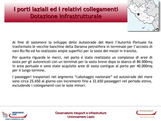 I porti laziali ed i relativi collegamenti
Dotazione infrastrutturale

Al fine di sostenere lo sviluppo delle Autostrade del Mare l’Autorità Portuale ha
trasformato le vecchie banchine della Darsena petrolifera in terminale per l’accosto di
navi Ro/Ro ed ha realizzato ampie superfici per la soste dei mezzi in transito.
Per quanto riguarda le merci, nel porto è stato realizzato un complesso di aree di
sosta per gli autoveicoli con un terminal per la sosta breve dopo lo sbarco di 80.000mq
in area portuale e sono state acquisite aree di sosta contigue al porto per 40.000mq
per il lungo termine.
I passeggeri trasportati nel segmento “cabotaggio nazionale” ed autostrade del mare
sono circa 25.650 al giorno con incrementi fino a 32.650 passeggeri nel periodo estivo,
escludendo i collegamenti con le isole minori.

Osservatorio trasporti e infrastrutture
Unioncamere Lazio

 