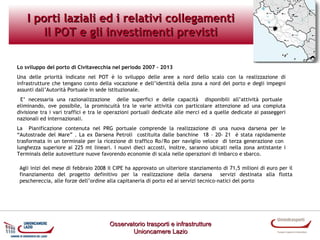I porti laziali ed i relativi collegamenti
Il POT e gli investimenti previsti
Lo sviluppo del porto di Civitavecchia nel periodo 2007 – 2013
Una delle priorità indicate nel POT è lo sviluppo delle aree a nord dello scalo con la realizzazione di
infrastrutture che tengano conto della vocazione e dell’identità della zona a nord del porto e degli impegni
assunti dall’Autorità Portuale in sede istituzionale.
E’ necessaria una razionalizzazione delle superfici e delle capacità disponibili all’attività portuale
eliminando, ove possibile, la promiscuità tra le varie attività con particolare attenzione ad una compiuta
divisione tra i vari traffici e tra le operazioni portuali dedicate alle merci ed a quelle dedicate ai passeggeri
nazionali ed internazionali.
La Pianificazione contenuta nel PRG portuale comprende la realizzazione di una nuova darsena per le
“Autostrade del Mare” . La ex Darsena Petroli costituita dalle banchine 18 – 20- 21 è stata rapidamente
trasformata in un terminale per la ricezione di traffico Ro/Ro per naviglio veloce di terza generazione con
lunghezza superiore ai 225 mt lineari. I nuovi dieci accosti, inoltre, saranno ubicati nella zona antistante i
Terminals delle autovetture nuove favorendo economie di scala nelle operazioni di imbarco e sbarco.
Agli inizi del mese di febbraio 2008 il CIPE ha approvato un ulteriore stanziamento di 71,5 milioni di euro per il
finanziamento del progetto definitivo per la realizzazione della darsena
servizi destinata alla flotta
peschereccia, alle forze dell’ordine alla capitaneria di porto ed ai servizi tecnico-natici del porto

Osservatorio trasporti e infrastrutture
Unioncamere Lazio

 