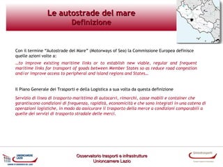 Le autostrade del mare
Definizione

Con il termine “Autostrade del Mare” (Motorways of Sea) la Commissione Europea definisce
quelle azioni volte a:
…to improve existing maritime links or to establish new viable, regular and frequent
maritime links for transport of goods between Member States so as reduce road congestion
and/or improve access to peripheral and island regions and States…

Il Piano Generale dei Trasporti e della Logistica a sua volta da questa definizione
Servizio di linea di trasporto marittimo di autocarri, rimorchi, casse mobili e container che
garantiscono condizioni di frequenza, rapidità, economicità e che sono integrati in una catena di
operazioni logistiche, in modo da assicurare il trasporto della merce a condizioni comparabili a
quelle dei servizi di trasporto stradale delle merci.

Osservatorio trasporti e infrastrutture
Unioncamere Lazio

 