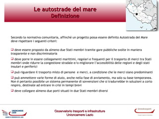 Le autostrade del mare
Definizione

Secondo la normativa comunitaria, affinché un progetto possa essere definito Autostrada del Mare
deve rispettare i seguenti criteri:
 deve essere proposto da almeno due Stati membri tramite gare pubbliche svolte in maniera
trasparente e non discriminatoria
 deve porre in essere collegamenti marittimi, regolari e frequenti per il trasporto di merci tra Stati
membri onde ridurre la congestione stradale e/o migliorare l’accessibilità delle regioni e degli stati
insulari e periferici
 può riguardare il trasporto misto di persone e merci, a condizione che le merci siano predominanti
 può ammettere varie forme di aiuto, anche nella fase di avviamento, ma solo su base temporanea.
Non è pertanto possibile un sistema permanente di sovvenzioni che si tradurrebbe in soluzioni a corto
respiro, destinate ad entrare in crisi in tempi brevi
 deve collegare almeno due porti situati in due Stati membri diversi

Osservatorio trasporti e infrastrutture
Unioncamere Lazio

 