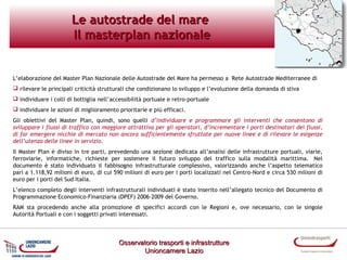 Le autostrade del mare
Il masterplan nazionale

L’elaborazione del Master Plan Nazionale delle Autostrade del Mare ha permesso a Rete Autostrade Mediterranee di
 rilevare le principali criticità strutturali che condizionano lo sviluppo e l’evoluzione della domanda di stiva
 individuare i colli di bottiglia nell’accessibilità portuale e retro-portuale
 individuare le azioni di miglioramento prioritarie e più efficaci.
Gli obiettivi del Master Plan, quindi, sono quelli d’individuare e programmare gli interventi che consentono di
sviluppare i flussi di traffico con maggiore attrattiva per gli operatori, d’incrementare i porti destinatari dei flussi,
di far emergere nicchie di mercato non ancora sufficientemente sfruttate per nuove linee e di rilevare le esigenze
dell’utenza delle linee in servizio.
Il Master Plan è diviso in tre parti, prevedendo una sezione dedicata all’analisi delle infrastrutture portuali, viarie,
ferroviarie, informatiche, richieste per sostenere il futuro sviluppo del traffico sulla modalità marittima.  Nel
documento è stato individuato il fabbisogno infrastrutturale complessivo, valorizzando anche l’aspetto telematico
pari a 1.118,92 milioni di euro, di cui 590 milioni di euro per i porti localizzati nel Centro-Nord e circa 530 milioni di
euro per i porti del Sud Italia.
L’elenco completo degli interventi infrastrutturali individuati è stato inserito nell’allegato tecnico del Documento di
Programmazione Economico-Finanziaria (DPEF) 2006-2009 del Governo.
RAM sta procedendo anche alla promozione di specifici accordi con le Regioni e, ove necessario, con le singole
Autorità Portuali e con i soggetti privati interessati.

Osservatorio trasporti e infrastrutture
Unioncamere Lazio

 