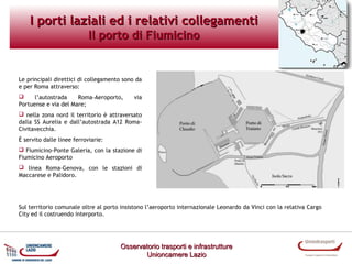 I porti laziali ed i relativi collegamenti
Il porto di Fiumicino

Le principali direttici di collegamento sono da
e per Roma attraverso:

l’autostrada
Roma-Aeroporto,
Portuense e via del Mare;

via

 nella zona nord il territorio è attraversato
dalla SS Aurelia e dall’autostrada A12 RomaCivitavecchia.
È servito dalle linee ferroviarie:
 Fiumicino-Ponte Galeria, con la stazione di
Fiumicino Aeroporto
 linea Roma-Genova, con le stazioni di
Maccarese e Palidoro.

Sul territorio comunale oltre al porto insistono l’aeroporto internazionale Leonardo da Vinci con la relativa Cargo
City ed il costruendo interporto.

Osservatorio trasporti e infrastrutture
Unioncamere Lazio

 
