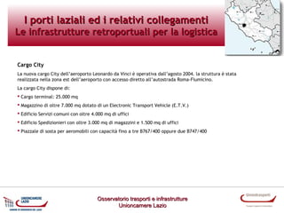 I porti laziali ed i relativi collegamenti

Le infrastrutture retroportuali per la logistica

Cargo City
La nuova cargo City dell’aeroporto Leonardo da Vinci è operativa dall’agosto 2004. la struttura è stata
realizzata nella zona est dell’aeroporto con accesso diretto all’autostrada Roma-Fiumicino.
La cargo City dispone di:
 Cargo terminal: 25.000 mq
 Magazzino di oltre 7.000 mq dotato di un Electronic Transport Vehicle (E.T.V.)
 Edificio Servizi comuni con oltre 4.000 mq di uffici
 Edificio Spedizionieri con oltre 3.000 mq di magazzini e 1.500 mq di uffici
 Piazzale di sosta per aeromobili con capacità fino a tre B767/400 oppure due B747/400

Osservatorio trasporti e infrastrutture
Unioncamere Lazio

 