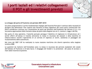 I porti laziali ed i relativi collegamenti
Il POT e gli investimenti previsti

Lo sviluppo del porto di Fiumicino nel periodo 2007-2010
Sul piano programmatico il primo fondamentale impegno dell’Autorità Portuale è costituto dalla necessità di
giungere alla definizione l’iter relativo alla Variante al Piano regolatore del nuovo porto commerciale che
potrà considerarsi conclusa con l’emanazione da parte del Ministero dell’Ambiente del decreto V.I.A. e la
successiva approvazione della Variante stessa da parte della Regione (ex art.5, comma 4, legge n.84/94).
Dal punto di vista operativo, l’Autorità portuale persegue l’obiettivo di migliorare le infrastrutture ed i
servizi offerti all’utenza in transito attraverso la messa in sicurezza dei piazzali e della banchina di
imbarco/sbarco nonché l’operatività di un servizio di vigilanza ai varchi, assistenza ai passeggeri ed
incolonnamento delle autovetture.
Nel corso del 2007 l’AP ha realizzato la nuova stazione marittima che diverrà operativa nella stagione
turistica 2008
Le questioni da risolvere nell’immediato sono: la messa in sicurezza dal pericolo esodazioni del canale
dell’abitato di Fiumicino e di Isola Sacra; il dragaggio dei fondali e la protezione del passo di accesso a
mare dalle traversie di ponente.

Osservatorio trasporti e infrastrutture
Unioncamere Lazio

 