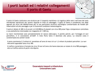 I porti laziali ed i relativi collegamenti
Il porto di Gaeta

Il porto di Gaeta costituisce una struttura per il trasporto marittimo e la logistica delle merci nell’area del lazio
meridionale soprattutto per quanto riguarda le linee di cabotaggio. Il golfo di Gaeta è considerato uno degli
approdi più sicuri del Mediterraneo per la sua particolare struttura morfologica caratterizzato da fondali per
imbarcazioni ad alto pescaggio e per le favorevoli condizioni meteorologiche.
Il porto è dotato di 400 m di accosti e di 40.000mq di piazzali con circa 200 prese frigo a temperature controllata
e una piattaforma intermodale con magazzino di 1.300 mq.
Le merci movimentate sono prevalentemente di natura siderurgica. Il pontile petroli, per l’ormeggio di navi
petrolifere, è in concessione all’AGIP. Il molo Porto Salvo è destinato alla pesca. La restante costa è
caratterizzata da cantieri navali
Il porto movimenta 2,3 milioni di tonnellate all’anno di merci di cui 1,3 milioni di prodotti petroliferi. Le navi
mercantili approdate sono circa 300.
Il traffico crocieristico è formato da circa 10 navi all’anno che hanno sbarcato un totale di circa 900 passeggeri,
oltre al traffico estivo di yacht e da diporto

Osservatorio trasporti e infrastrutture
Unioncamere Lazio

 