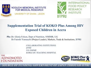 Supplementation Trial of KOKO Plus Among HIV
Exposed Children in Accra
SOURCE OF FUNDING: GOVERNMENT OF JAPAN THROUGH IFPRI
COLLABORATING INSTITUTIONS:
IFPRI
UG-NMIMR
KORLE-BU TEACHING HOSPITAL
PIs: Dr. Gloria Folson, Dept of Nutrition, NMIMR, UG
Dr Futoshi Yamauchi (Project Leader), Markets, Trade & Institutions, IFPRI
 