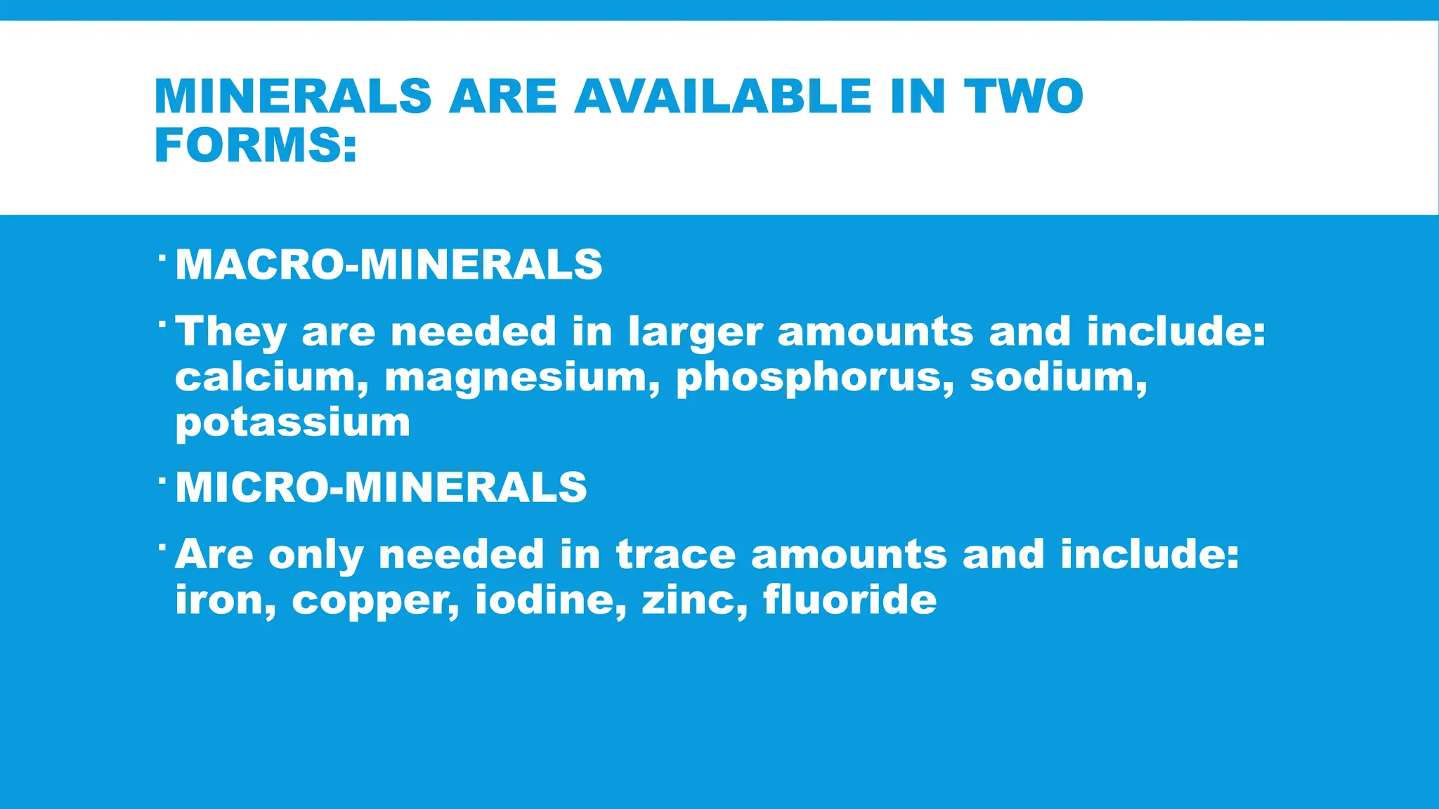 MINERALS ARE AVAILABLE IN TWO
FORMS:
 MACRO-MINERALS
 They are needed in larger amounts and include:
calcium, magnesium, phosphorus, sodium,
potassium
 MICRO-MINERALS
 Are only needed in trace amounts and include:
iron, copper, iodine, zinc, fluoride
 