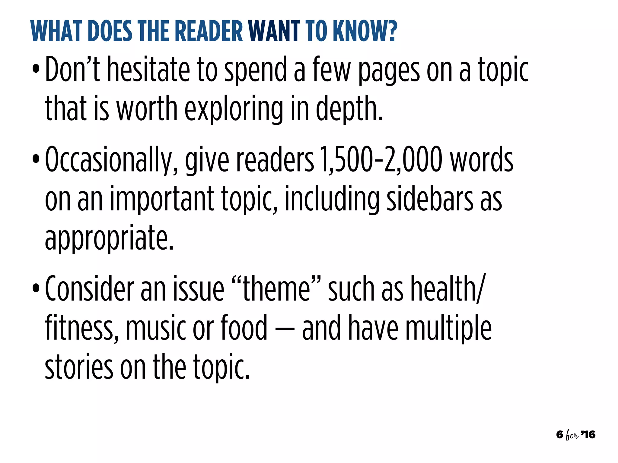 6 for ’16
WHAT DOES THE READER WANT TO KNOW?
•Don’t hesitate to spend a few pages on a topic
that is worth exploring in depth.
•Occasionally, give readers 1,500-2,000 words
on an important topic, including sidebars as
appropriate.
•Consider an issue “theme” such as health/
fitness, music or food — and have multiple
stories on the topic.
 
