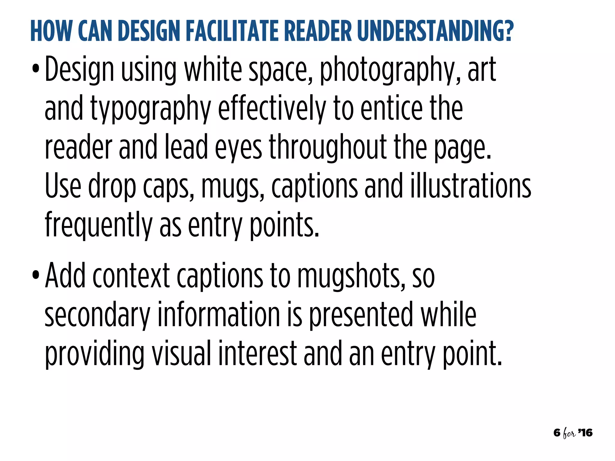 6 for ’16
HOW CAN DESIGN FACILITATE READER UNDERSTANDING?
•Design using white space, photography, art
and typography effectively to entice the
reader and lead eyes throughout the page.
Use drop caps, mugs, captions and illustrations
frequently as entry points.
•Add context captions to mugshots, so
secondary information is presented while
providing visual interest and an entry point.
 