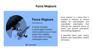 Force majeure is a clause that is
included in contracts to remove
liability for unforeseeable and
unavoidable catastrophes that
interrupt the expected course of
events and prevent participants
from fulfilling obligations.
It generally covers both natural
disasters and catastrophes created
by humans.
Force Majeure
 