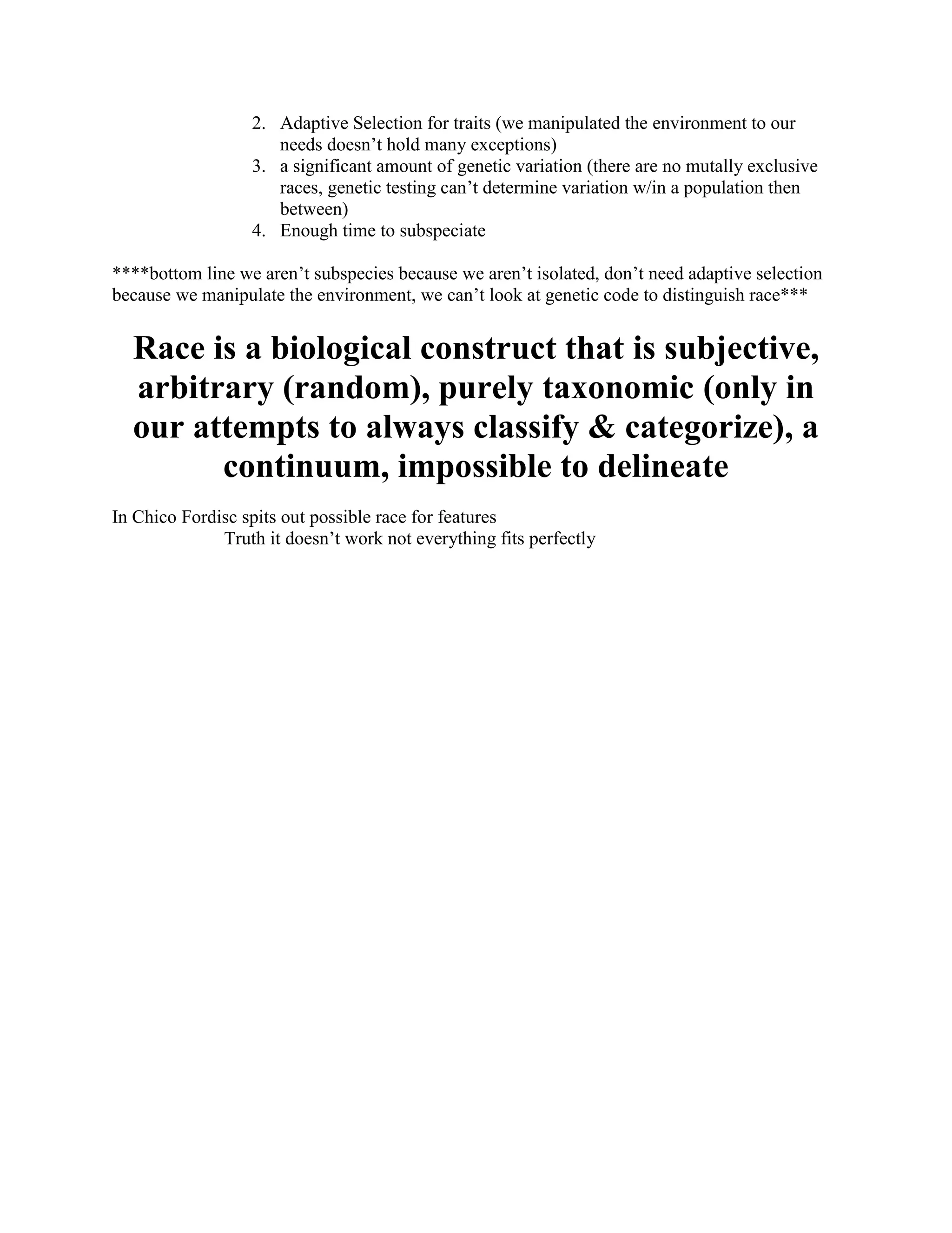 2. Adaptive Selection for traits (we manipulated the environment to our
                     needs doesn’t hold many exceptions)
                  3. a significant amount of genetic variation (there are no mutally exclusive
                     races, genetic testing can’t determine variation w/in a population then
                     between)
                  4. Enough time to subspeciate

****bottom line we aren’t subspecies because we aren’t isolated, don’t need adaptive selection
because we manipulate the environment, we can’t look at genetic code to distinguish race***


  Race is a biological construct that is subjective,
  arbitrary (random), purely taxonomic (only in
  our attempts to always classify & categorize), a
        continuum, impossible to delineate
In Chico Fordisc spits out possible race for features
              Truth it doesn’t work not everything fits perfectly
 