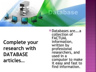  Databases are….a
                 collection of
                 FACTUAL
Complete your    information,
                 written by
research with    professional
                 researchers, and
DATABASE         used in a
articles…        computer to make
                 it easy and fast to
                 find information.
 