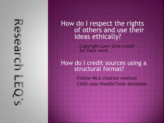 How do I respect the rights
   of others and use their
   ideas ethically?
      Copyright Law: Give credit
      for their work

How do I credit sources using a
    structural format?
     Follow MLA citation method
     CASD uses NoodleTools database
 