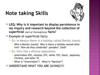 Note taking Skills
   LEQ: Why is it important to display persistence in
    my inquiry and research beyond the collection of
    superficial (lack of thoroughness) facts?
   Example of superficial facts:
     Ex: In Mexico there is a holiday called Benito Juarez.
           Who is Benito Juarez? Why is there a holiday named after
            him? How do they celebrate? parades? food?
       Ex: Peru has a diverse population.
           Amerindian 45%, mestizo 37%, white 15%, black, Japanese,
            Chinese, and other 3%
           What is “Amerindian”? What is “Mestizo”?
   UNDERSTAND WHAT YOU ARE SAYING!!!!
 