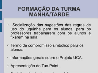 FORMAÇÃO DA TURMA MANHÃ/TARDE Socialização das sugestões das regras de uso do uquinha para os alunos, para os professores trabalharem com os alunos e fixarem na sala. Termo de compromisso simbólico para os alunos. Informações gerais sobre o Projeto UCA. Apresentação do Tux-Paint. Socialização dos jogos do uquinha. 