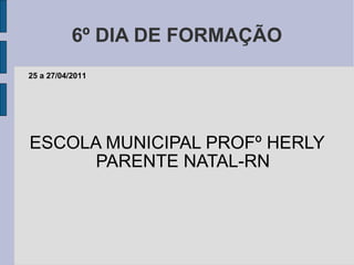 6º DIA DE FORMAÇÃO ESCOLA MUNICIPAL PROFº HERLY PARENTE NATAL-RN 25 a 27/04/2011 