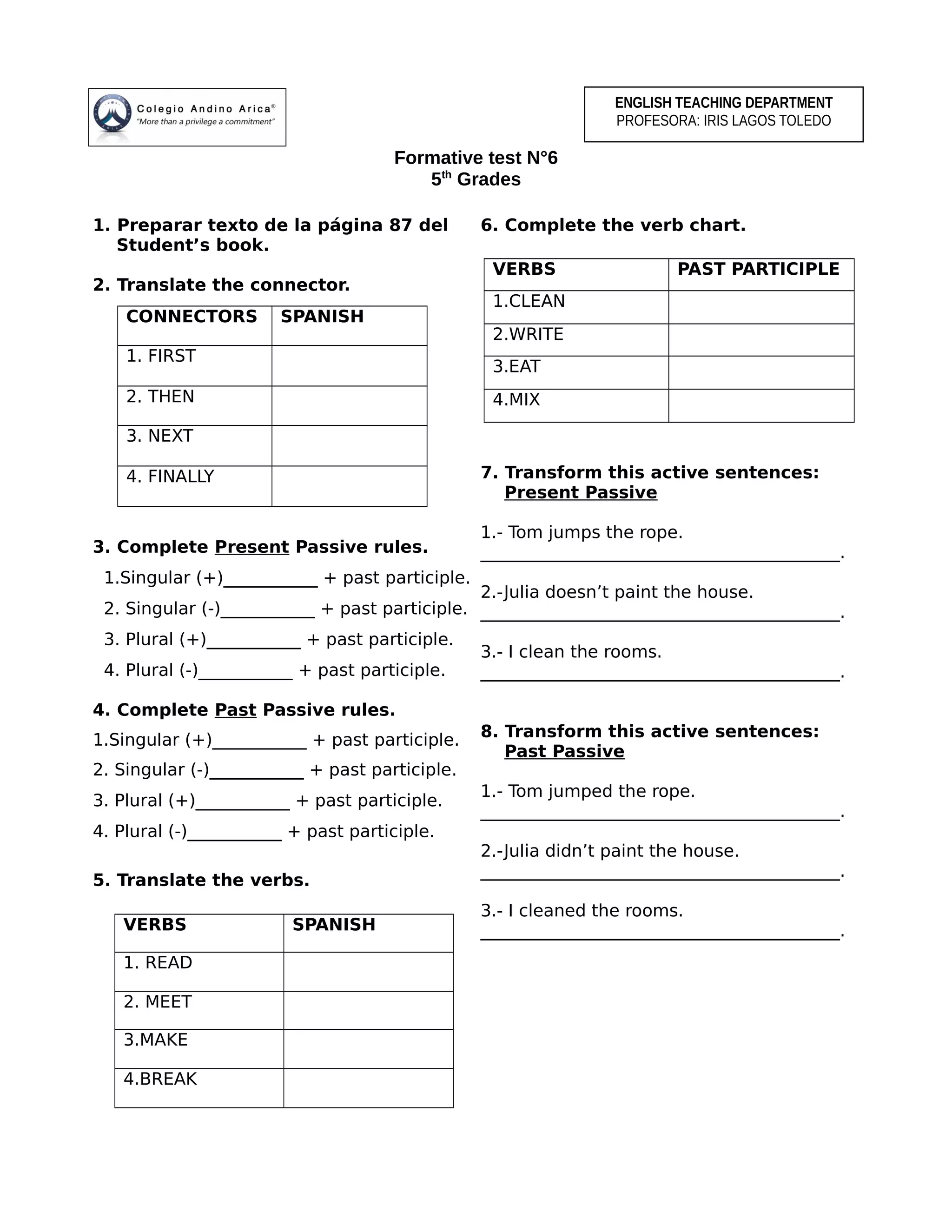 Formative test N°6
5th
Grades
1. Preparar texto de la página 87 del
Student’s book.
2. Translate the connector.
CONNECTORS SPANISH
1. FIRST
2. THEN
3. NEXT
4. FINALLY
3. Complete Present Passive rules.
1.Singular (+)___________ + past participle.
2. Singular (-)___________ + past participle.
3. Plural (+)___________ + past participle.
4. Plural (-)___________ + past participle.
4. Complete Past Passive rules.
1.Singular (+)___________ + past participle.
2. Singular (-)___________ + past participle.
3. Plural (+)___________ + past participle.
4. Plural (-)___________ + past participle.
5. Translate the verbs.
6. Complete the verb chart.
7. Transform this active sentences:
Present Passive
1.- Tom jumps the rope.
__________________________________________.
2.-Julia doesn’t paint the house.
__________________________________________.
3.- I clean the rooms.
__________________________________________.
8. Transform this active sentences:
Past Passive
1.- Tom jumped the rope.
__________________________________________.
2.-Julia didn’t paint the house.
__________________________________________.
3.- I cleaned the rooms.
__________________________________________.VERBS SPANISH
1. READ
2. MEET
3.MAKE
4.BREAK
ENGLISH TEACHING DEPARTMENT
PROFESORA: IRIS LAGOS TOLEDO
VERBS PAST PARTICIPLE
1.CLEAN
2.WRITE
3.EAT
4.MIX