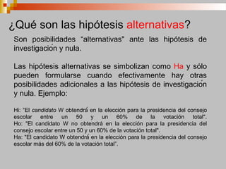 Son posibilidades “alternativas" ante las hipótesis de
investigación y nula.
Las hipótesis alternativas se simbolizan como Ha y sólo
pueden formularse cuando efectivamente hay otras
posibilidades adicionales a las hipótesis de investigación
y nula. Ejemplo:
Hi: “El candidato W obtendrá́ en la elección para la presidencia del consejo
escolar entre un 50 y un 60% de la votación total".
Ho: "El candidato W no obtendrá en la elección para la presidencia del
consejo escolar entre un 50 y un 60% de la votación total".
Ha: "El candidato W obtendrá́ en la elección para la presidencia del consejo
escolar más del 60% de la votación total”.
¿Qué son las hipótesis alternativas?
 