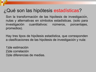 Son la transformación de las hipótesis de investigación,
nulas y alternativas en símbolos estadísticas. (solo para
investigación cuantitativos: números, porcentajes,
promedios).
Hay tres tipos de hipótesis estadística, que corresponden
a clasificaciones de las hipótesis de investigación y nula:
1)de estimación
2)de correlación
3)de diferencias de medias.
¿Qué son las hipótesis estadísticas?
 