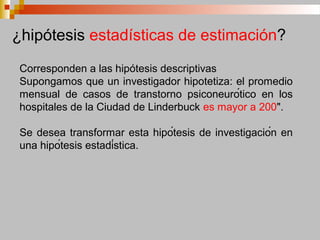 Corresponden a las hipótesis descriptivas
Supongamos que un investigador hipotetiza: el promedio
mensual de casos de transtorno psiconeurótico en los
hospitales de la Ciudad de Linderbuck es mayor a 200".
Se desea transformar esta hipótesis de investigación en
una hipótesis estadística.
¿hipótesis estadísticas de estimación?
 