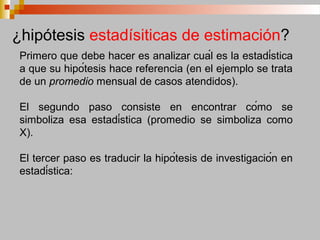 Primero que debe hacer es analizar cuál es la estadística
a que su hipótesis hace referencia (en el ejemplo se trata
de un promedio mensual de casos atendidos).
El segundo paso consiste en encontrar cómo se
simboliza esa estadística (promedio se simboliza como
X).
El tercer paso es traducir la hipótesis de investigación en
estadística:
¿hipótesis estadísiticas de estimación?
 