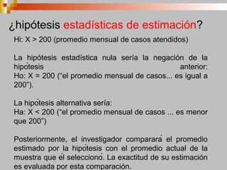 Hi: X > 200 (promedio mensual de casos atendidos)
La hipótesis estadística nula sería la negación de la
hipótesis anterior:
Ho: X = 200 (“el promedio mensual de casos... es igual a
200”).
La hipótesis alternativa sería:
Ha: X < 200 (“el promedio mensual de casos ... es menor
que 200”)
Posteriormente, el investigador comparará el promedio
estimado por la hipótesis con el promedio actual de la
muestra que él seleccionó. La exactitud de su estimación
es evaluada por esta comparación.
¿hipótesis estadísticas de estimación?
 