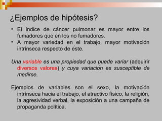 ¿Ejemplos de hipótesis?
• El índice de cáncer pulmonar es mayor entre los
fumadores que en los no fumadores.
• A mayor variedad en el trabajo, mayor motivación
intrínseca respecto de éste.
Una variable es una propiedad que puede variar (adquirir
diversos valores) y cuya variación es susceptible de
medirse.
Ejemplos de variables son el sexo, la motivación
intrínseca hacia el trabajo, el atractivo físico, la religión,
la agresividad verbal, la exposición a una campaña de
propaganda política.
 