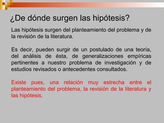 ¿De dónde surgen las hipótesis?
Las hipótesis surgen del planteamiento del problema y de
la revisión de la literatura.
Es decir, pueden surgir de un postulado de una teoría,
del análisis de ésta, de generalizaciones empíricas
pertinentes a nuestro problema de investigación y de
estudios revisados o antecedentes consultados.
Existe pues, una relación muy estrecha entre el
planteamiento del problema, la revisión de la literatura y
las hipótesis.
 