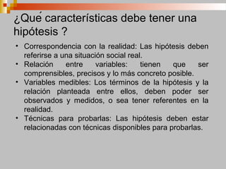 ¿Qué características debe tener una
hipótesis ?
• Correspondencia con la realidad: Las hipótesis deben
referirse a una situación social real.
• Relación entre variables: tienen que ser
comprensibles, precisos y lo más concreto posible.
• Variables medibles: Los términos de la hipótesis y la
relación planteada entre ellos, deben poder ser
observados y medidos, o sea tener referentes en la
realidad.
• Técnicas para probarlas: Las hipótesis deben estar
relacionadas con técnicas disponibles para probarlas.
 
