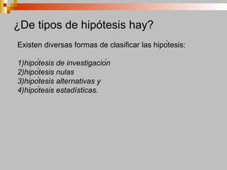 ¿De tipos de hipótesis hay?
Existen diversas formas de clasificar las hipótesis:
1)hipótesis de investigación
2)hipótesis nulas
3)hipótesis alternativas y
4)hipótesis estadísticas.
 