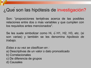 Son: “proposiciones tentativas acerca de las posibles
relaciones entre dos o más variables y que cumplen con
los requisitos antes mencionados".
Se les suele simbolizar como Hi, ó H1, H2, H3, etc. (si
son varias) y también se les denomina hipótesis de
trabajo.
Estas a su vez se clasifican en :
a) Descriptivas de un valor o dato pronosticado
b) Correlacionales
c) De diferencia de grupos
d) Causales
¿Qué son las hipótesis de investigación?
 