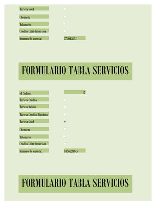 Tarjeta Gold
Chequera
Talonario
Credito Libre Inversion
Numero de cuenta:          57204563-1




 FORMULARIO TABLA SERVICIOS
Id Codigo:                              17
Tarjeta Credito
Tarjeta Debito
Tarjeta Credito Hipoteca
Tarjeta Gold
Chequera
Talonario
Credito Libre Inversion
Numero de cuenta:          10567208-5




 FORMULARIO TABLA SERVICIOS
 
