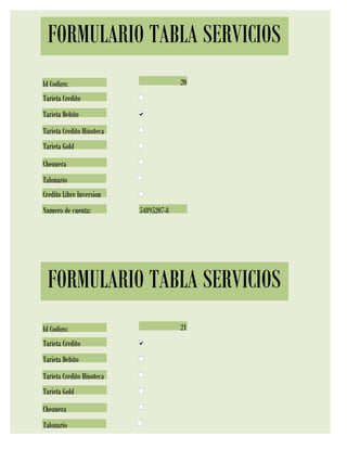 FORMULARIO TABLA SERVICIOS
Id Codigo:                              20
Tarjeta Credito
Tarjeta Debito
Tarjeta Credito Hipoteca
Tarjeta Gold
Chequera
Talonario
Credito Libre Inversion
Numero de cuenta:          54895207-8




 FORMULARIO TABLA SERVICIOS
Id Codigo:                              21
Tarjeta Credito
Tarjeta Debito
Tarjeta Credito Hipoteca
Tarjeta Gold
Chequera
Talonario
 