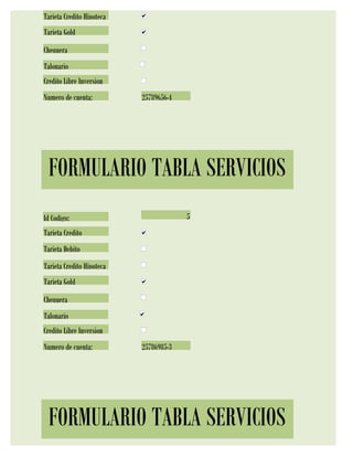 Tarjeta Credito Hipoteca
Tarjeta Gold
Chequera
Talonario
Credito Libre Inversion
Numero de cuenta:          25789656-4




 FORMULARIO TABLA SERVICIOS
Id Codigo:                              5
Tarjeta Credito
Tarjeta Debito
Tarjeta Credito Hipoteca
Tarjeta Gold
Chequera
Talonario
Credito Libre Inversion
Numero de cuenta:          25786985-3




 FORMULARIO TABLA SERVICIOS
 