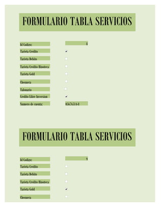 FORMULARIO TABLA SERVICIOS
Id Codigo:                              8
Tarjeta Credito
Tarjeta Debito
Tarjeta Credito Hipoteca
Tarjeta Gold
Chequera
Talonario
Credito Libre Inversion
Numero de cuenta:          05676514-8




 FORMULARIO TABLA SERVICIOS
Id Codigo:                              9
Tarjeta Credito
Tarjeta Debito
Tarjeta Credito Hipoteca
Tarjeta Gold
Chequera
 