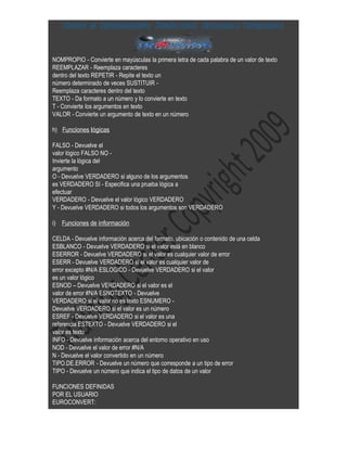 Centro de Entrenamiento, Consultoría, Desarrollo Tecnológica



NOMPROPIO - Convierte en mayúsculas la primera letra de cada palabra de un valor de texto
REEMPLAZAR - Reemplaza caracteres
dentro del texto REPETIR - Repite el texto un
número determinado de veces SUSTITUIR -
Reemplaza caracteres dentro del texto
TEXTO - Da formato a un número y lo convierte en texto
T - Convierte los argumentos en texto
VALOR - Convierte un argumento de texto en un número

h) Funciones lógicas

FALSO - Devuelve el
valor lógico FALSO NO -
Invierte la lógica del
argumento
O - Devuelve VERDADERO si alguno de los argumentos
es VERDADERO SI - Especifica una prueba lógica a
efectuar
VERDADERO - Devuelve el valor lógico VERDADERO
Y - Devuelve VERDADERO si todos los argumentos son VERDADERO

i) Funciones de información

CELDA - Devuelve información acerca del formato, ubicación o contenido de una celda
ESBLANCO - Devuelve VERDADERO si el valor está en blanco
ESERROR - Devuelve VERDADERO si el valor es cualquier valor de error
ESERR - Devuelve VERDADERO si el valor es cualquier valor de
error excepto #N/A ESLOGICO - Devuelve VERDADERO si el valor
es un valor lógico
ESNOD – Devuelve VERDADERO si el valor es el
valor de error #N/A ESNOTEXTO - Devuelve
VERDADERO si el valor no es texto ESNUMERO -
Devuelve VERDADERO si el valor es un número
ESREF - Devuelve VERDADERO si el valor es una
referencia ESTEXTO - Devuelve VERDADERO si el
valor es texto
INFO - Devuelve información acerca del entorno operativo en uso
NOD - Devuelve el valor de error #N/A
N - Devuelve el valor convertido en un número
TIPO.DE.ERROR - Devuelve un número que corresponde a un tipo de error
TIPO - Devuelve un número que indica el tipo de datos de un valor

FUNCIONES DEFINIDAS
POR EL USUARIO
EUROCONVERT:
 